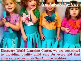 Discovery World Learning Center, we are committed
to providing quality child care for every kid that
enters any of our three San Antonio facilities.
 