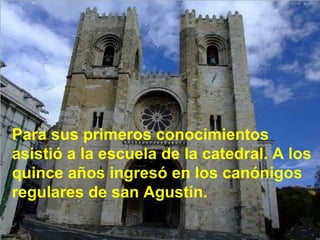 Para sus primeros conocimientos asistió a la escuela de la catedral. A los quince años ingresó en los canónigos regulares de san Agustín. 