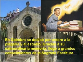 En Coimbra se dedicó por entero a la plegaria y al estudio. Gracias a su extraordinaria memoria, llegó a grandes conocimientos de la Sagrada Escritura. 