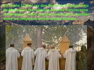 En el año 1220 el rey don Pedro de Portugal trajo de Marruecos las reliquias de unos franciscanos martirizados. Hubo una gran conmoción, también entre los religiosos donde estaba Antonio. 