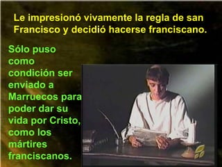 Le impresionó vivamente la regla de san Francisco y decidió hacerse franciscano. Sólo puso como condición ser enviado a Marruecos para poder dar su vida por Cristo, como los mártires franciscanos. 