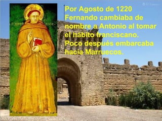 Por Agosto de 1220 Fernando cambiaba de nombre a Antonio al tomar el hábito franciscano. Poco después embarcaba hacia Marruecos. 