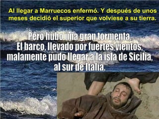 Al llegar a Marruecos enfermó. Y después de unos meses decidió el superior que volviese a su tierra. Pero hubo una gran tormenta. El barco, llevado por fuertes vientos,  malamente pudo llegar a la isla de Sicilia, al sur de Italia. 