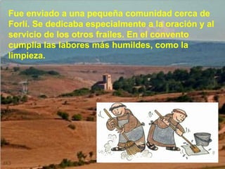 Fue enviado a una pequeña comunidad cerca de Forlí. Se dedicaba especialmente a la oración y al servicio de los otros frailes. En el convento cumplía las labores más humildes, como la limpieza. 