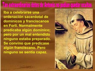 Tan extraordinarias dotes de Antonio no podían quedar ocultas Iba a celebrarse una ordenación sacerdotal de dominicos y franciscanos en Forlí. Normalmente predicaba algún dominico; pero por un mal entendido ninguno estaba preparado. Se convino que predicase algún franciscano. Pero ninguno se sentía capaz. 