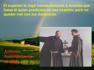 El superior le rogó insistentemente a Antonio que fuese él quien predicase en esa ocasión, para no quedar mal con los dominicos. Antonio humildemente aceptó. 