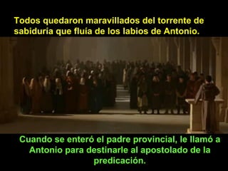 Todos quedaron maravillados del torrente de sabiduría que fluía de los labios de Antonio. Cuando se enteró el padre provincial, le llamó a Antonio para destinarle al apostolado de la predicación. 