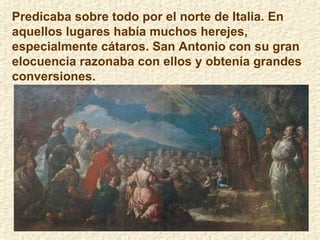 Predicaba sobre todo por el norte de Italia. En aquellos lugares había muchos herejes, especialmente cátaros. San Antonio con su gran elocuencia razonaba con ellos y obtenía grandes conversiones.  