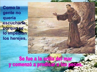 Como la gente no quería escucharle, porque se lo impedían los herejes,   Se fue a la orilla del mar y comenzó a predicar a los peces. 