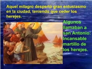 Aquel milagro despertó gran entusiasmo en la ciudad, teniendo que ceder los herejes. Algunos llamaban a san Antonio: Incansable martillo de los herejes. 