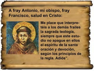 Me place que interpre-téis a los demás frailes la sagrada teología, siempre que este estu-dio no apague en ellos el espíritu de la santa oración y devoción, según los principios de la regla. Adiós”. A fray Antonio, mi obispo, fray Francisco, salud en Cristo: 