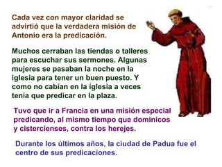 Cada vez con mayor claridad se advirtió que la verdadera misión de Antonio era la predicación. Muchos cerraban las tiendas o talleres para escuchar sus sermones. Algunas mujeres se pasaban la noche en la iglesia para tener un buen puesto. Y como no cabían en la iglesia a veces tenía que predicar en la plaza. Tuvo que ir a Francia en una misión especial  predicando, al mismo tiempo que dominicos y cistercienses, contra los herejes.   Durante los últimos años, la ciudad de Padua fue el centro de sus predicaciones. 