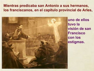 Mientras predicaba san Antonio a sus hermanos, los franciscanos, en el capítulo provincial de Arles, uno de ellos tuvo la visión de san Francisco con los estigmas. 