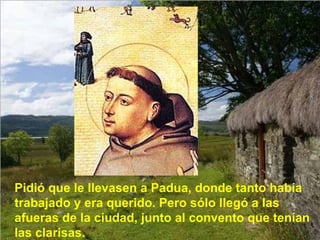 Pidió que le llevasen a Padua, donde tanto había trabajado y era querido. Pero sólo llegó a las afueras de la ciudad, junto al convento que tenían las clarisas. 
