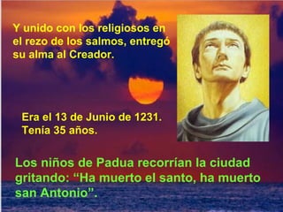 Y unido con los religiosos en el rezo de los salmos, entregó su alma al Creador. Era el 13 de Junio de 1231. Tenía 35 años. Los niños de Padua recorrían la ciudad gritando: “Ha muerto el santo, ha muerto san Antonio”. 