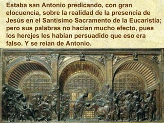 Estaba san Antonio predicando, con gran elocuencia, sobre la realidad de la presencia de Jesús en el Santísimo Sacramento de la Eucaristía; pero sus palabras no hacían mucho efecto, pues los herejes les habían persuadido que eso era falso. Y se reían de Antonio. 