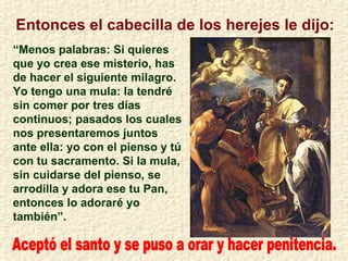 Entonces el cabecilla de los herejes le dijo: “ Menos palabras: Si quieres que yo crea ese misterio, has de hacer el siguiente milagro. Yo tengo una mula: la tendré sin comer por tres días continuos; pasados los cuales nos presentaremos juntos ante ella: yo con el pienso y tú con tu sacramento. Si la mula, sin cuidarse del pienso, se arrodilla y adora ese tu Pan, entonces lo adoraré yo también”. Aceptó el santo y se puso a orar y hacer penitencia. 