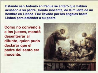 Estando san Antonio en Padua se enteró que habían acusado a su padre, siendo inocente, de la muerte de un hombre en Lisboa. Fue llevado por los ángeles hasta Lisboa para defender a su padre.  Como no convencía a los jueces, mandó desenterrar al difunto, quien pudo declarar que el padre del santo era inocente. 