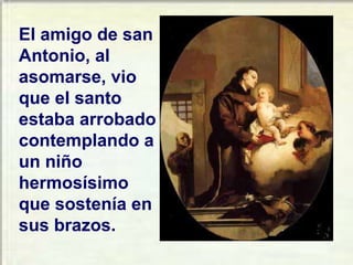El amigo de san Antonio, al asomarse, vio que el santo estaba arrobado contemplando a un niño hermosísimo que sostenía en sus brazos. 