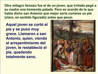 Otro milagro famoso fue el de un joven, que irritado pegó a su madre una tremenda patada. Pero se acordó de lo que había dicho san Antonio que mejor sería cortarse un pie (claro, en sentido figurado) antes que pecar. Aquel joven se cortó el pie y se puso muy grave. Llamaron a san Antonio, quien, viendo el arrepentimiento del joven, le restableció el pie, quedando totalmente sano. 