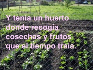 Y tenía un huerto donde recogía cosechas y frutos que el tiempo traía. 