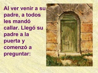 Al ver venir a su padre, a todos les mandó callar. Llegó su padre a la puerta y comenzó a preguntar: 