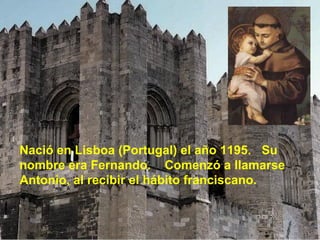 Nació en Lisboa (Portugal) el año 1195.  Su nombre era Fernando.  Comenzó a llamarse Antonio, al recibir el hábito franciscano. 
