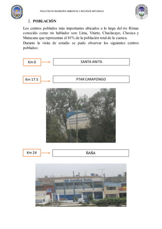 FACULTAD DE INGENIERÍA AMBIENTAL Y RECURSOS NATURALES
2. POBLACIÓN
Los centros poblados más importantes ubicados a lo largo del río Rímac
conocido como rio hablador son: Lima, Vitarte, Chaclacayo, Chosica y
Matucana que representan el 81% de la población total de la cuenca.
Durante la visita de estudio se pudo observar los siguientes centros
poblados:
v
Km 24 ÑAÑA
Km 0 SANTA ANITA
Km 17.5 PTAR CARAPONGO
 