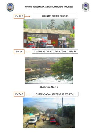 ACULTAD DE INGENIERÍA AMBIENTAL Y RECURSOS NATURALES
4
Quebrada Quirio
Km 29.5 COUNTRY CLUB EL BOSQUE
Km 34 QUEBRADA QUIRIO (IZQ) Y CANTUTA (DER)
Km 34.5 QUEBRADA SAN ANTONIO DE PEDREGAL
 