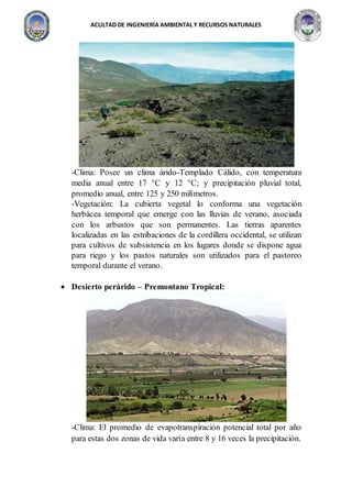 ACULTAD DE INGENIERÍA AMBIENTAL Y RECURSOS NATURALES
-Clima: Posee un clima árido-Templado Cálido, con temperatura
media anual entre 17 C y 12 C; y precipitación pluvial total,
promedio anual, entre 125 y 250 milímetros.
-Vegetación: La cubierta vegetal lo conforma una vegetación
herbácea temporal que emerge con las lluvias de verano, asociada
con los arbustos que son permanentes. Las tierras aparentes
localizadas en las estribaciones de la cordillera occidental, se utilizan
para cultivos de subsistencia en los lugares donde se dispone agua
para riego y los pastos naturales son utilizados para el pastoreo
temporal durante el verano.
 Desierto perárido – Premontano Tropical:
-Clima: El promedio de evapotranspiración potencial total por año
para estas dos zonas de vida varía entre 8 y 16 veces la precipitación.
 