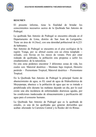 ACULTAD DE INGENIERÍA AMBIENTAL Y RECURSOS NATURALES
RESUMEN
El presente informe, tiene la finalidad de brindar los
conocimientos necesarios acerca de la Quebrada San Antonio de
Pedregal.
La quebrada San Antonio de Pedregal se encuentra ubicada en el
Departamento de Lima, distrito de San Juan de Lurigancho.
Tiene un área de 10.23km2, con una densidad poblacional de 6,221
de habitantes.
San Antonio de Pedregal se encuentra en el piso ecológico de la
región Yunga, por su altitud cuenta con un clima templado –
soleado, con lluvias en los meses de verano. Pero por estar
rodeado de quebradas, la población esta propensa a sufrir los
ensañamientos de la naturaleza.
En esta zona podemos encontrar 3 diferentes zonas de vida, los
cuales son: Matorral desértico - Montano bajo tropical, Desierto
perárido – Premontano Tropical, Matorral desértico – Premontano
Tropical.
En la Quebrada San Antonio de Pedregal la principal fuente de
abastecimiento de agua, es EL canal de agua de Hidroeléctrica de
Moyopampa, abastece a la población de agua que no es tratada o
potabilizada sólo durante las mañanas dejando un día, por lo cual
existe una alta incidencia de enfermedades diarreicas agudas, por
las condiciones inadecuadas de almacenamiento y purificación del
agua para el consumo humano.
La Quebrada San Antonio de Pedregal que es la quebrada de
estudio, es una de las quebradas que generan derrumbes que
acaban afectando la Carretera Central y la fluidez del río Rímac.
 