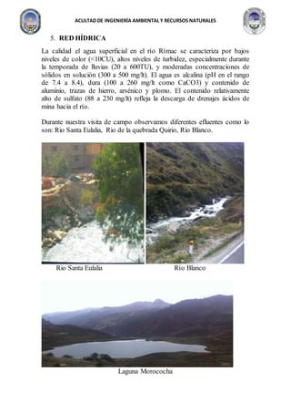 ACULTAD DE INGENIERÍA AMBIENTAL Y RECURSOS NATURALES
5. RED HÍDRICA
La calidad el agua superficial en el río Rímac se caracteriza por bajos
niveles de color (<10CU), altos niveles de turbidez, especialmente durante
la temporada de lluvias (20 a 600TU), y moderadas concentraciones de
sólidos en solución (300 a 500 mg/lt). El agua es alcalina (pH en el rango
de 7.4 a 8.4), dura (100 a 260 mg/lt como CaCO3) y contenido de
aluminio, trazas de hierro, arsénico y plomo. El contenido relativamente
alto de sulfato (88 a 230 mg/lt) refleja la descarga de drenajes ácidos de
mina hacia el río.
Durante nuestra visita de campo observamos diferentes efluentes como lo
son: Rio Santa Eulalia, Rio de la quebrada Quirio, Rio Blanco.
Rio Santa Eulalia Río Blanco
Laguna Morococha
 