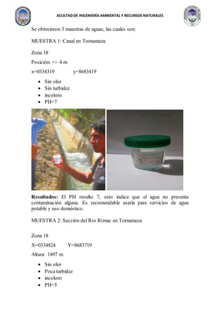ACULTAD DE INGENIERÍA AMBIENTAL Y RECURSOS NATURALES
Se obtuvieron 3 muestras de aguas, las cuales son:
MUESTRA 1: Canal en Tornameza
Zona 18
Posición: +/- 4 m
x=0334319 y=8683419
 Sin olor
 Sin turbidez
 incoloro
 PH=7
Resultados: El PH resulto 7, esto indica que el agua no presenta
contaminación alguna. Es recomendable usarla para servicios de agua
potable y uso doméstico.
MUESTRA 2: Sección del Río Rímac en Tornamesa
Zona 18
X=0334824 Y=8683719
Altura: 1497 m
 Sin olor
 Pocaturbidez
 incoloro
 PH=5
 