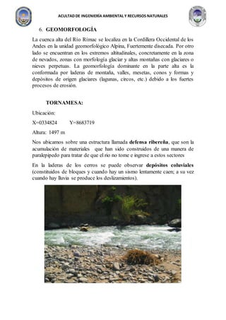 ACULTAD DE INGENIERÍA AMBIENTAL Y RECURSOS NATURALES
6. GEOMORFOLOGÍA
La cuenca alta del Río Rímac se localiza en la Cordillera Occidental de los
Andes en la unidad geomorfológico Alpina, Fuertemente disecada. Por otro
lado se encuentran en los extremos altitudinales, concretamente en la zona
de nevados, zonas con morfología glaciar y altas montañas con glaciares o
nieves perpetuas. La geomorfología dominante en la parte alta es la
conformada por laderas de montaña, valles, mesetas, conos y formas y
depósitos de origen glaciares (lagunas, circos, etc.) debido a los fuertes
procesos de erosión.
TORNAMESA:
Ubicación:
X=0334824 Y=8683719
Altura: 1497 m
Nos ubicamos sobre una estructura llamada defensa ribereña, que son la
acumulación de materiales que han sido construidos de una manera de
paralepipedo para tratar de que el rio no tome e ingrese a estos sectores
En la laderas de los cerros se puede observar depósitos coluviales
(constituidos de bloques y cuando hay un sismo lentamente caen; a su vez
cuando hay lluvia se produce los deslizamientos).
 