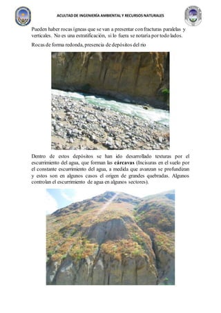 ACULTAD DE INGENIERÍA AMBIENTAL Y RECURSOS NATURALES
Pueden haber rocas ígneas que se van a presentar confracturas paralelas y
verticales. No es una estratificación, si lo fuera se notaría por todo lados.
Rocas de forma redonda, presencia de depósitos del rio
Dentro de estos depósitos se han ido desarrollado texturas por el
escurrimiento del agua, que forman las cárcavas (Incisuras en el suelo por
el constante escurrimiento del agua, a medida que avanzan se profundizan
y estos son en algunos casos el origen de grandes quebradas. Algunos
controlan el escurrimiento de agua en algunos sectores).
 