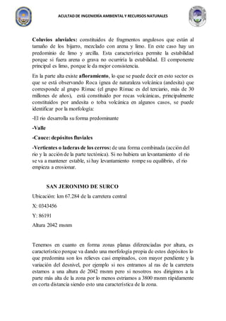 ACULTAD DE INGENIERÍA AMBIENTAL Y RECURSOS NATURALES
Coluvios aluviales: constituidos de fragmentos angulosos que están al
tamaño de los bijarro, mezclado con arena y limo. En este caso hay un
predominio de limo y arcilla. Esta característica permite la estabilidad
porque si fuera arena o grava no ocurriría la estabilidad. El componente
principal es limo, porque le da mejor consistencia.
En la parte alta existe afloramiento, lo que se puede decir en esto sector es
que se está observando Roca ígnea de naturaleza volcánica (andesita) que
corresponde al grupo Rímac (el grupo Rímac es del terciario, más de 30
millones de años), está constituido por rocas volcánicas, principalmente
constituidos por andesita o toba volcánica en algunos casos, se puede
identificar por la morfología:
-El rio desarrolla su forma predominante
-Valle
-Cauce:depósitos fluviales
-Vertientes o laderas de los cerros: de una forma combinada (acción del
rio y la acción de la parte tectónica). Si no hubiera un levantamiento el rio
se va a mantener estable, si hay levantamiento rompe su equilibrio, el rio
empieza a erosionar.
SAN JERONIMO DE SURCO
Ubicación: km 67.284 de la carretera central
X: 0343456
Y: 86191
Altura 2042 msnm
Tenemos en cuanto en forma zonas planas diferenciadas por altura, es
característico porque va dando una morfología propia de estos depósitos lo
que predomina son los relieves casi empinados, con mayor pendiente y la
variación del desnivel, por ejemplo si nos entramos al ras de la carretera
estamos a una altura de 2042 msnm pero si nosotros nos dirigimos a la
parte más alta de la zona por lo menos estriamos a 3800 msnm rápidamente
en corta distancia siendo esto una característica de la zona.
 