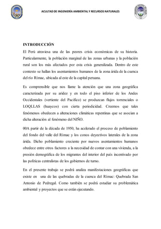 ACULTAD DE INGENIERÍA AMBIENTAL Y RECURSOS NATURALES
INTRODUCCIÓN
El Perú atraviesa una de las peores crisis económicas de su historia.
Particularmente, la población marginal de las zonas urbanas y la población
rural son los más afectados por esta crisis generalizada. Dentro de este
contexto se hallan los asentamientos humanos de la zona árida de la cuenca
del río Rímac, ubicada al este de la capital peruana.
Es comprensible que nos llame la atención que una zona geográfica
caracterizada por su aridez y en todo el piso inferior de los Andes
Occidentales (vertiente del Pacifico) se produzcan flujos torrenciales o
LOQLLAS (huaycos) con cierta periodicidad. Creemos que tales
fenómenos obedecen a alteraciones climáticas repentinas que se asocian a
dicha alteración al fenómeno del NIÑO.
00A partir de la década de 1950, ha acelerado el proceso de poblamiento
del fondo del valle del Rímac y los conos deyectivos laterales de la zona
árida. Dicho poblamiento creciente por nuevos asentamientos humanos
obedece entre otros factores a la necesidad de contar con una vivienda, a la
presión demográfica de los migrantes del interior del país incentivado por
las políticas centralistas de los gobiernos de turno.
En el presente trabajo se podrá analiza manifestaciones geográficas que
existe en una de las quebradas de la cuenca del Rímac: Quebrada San
Antonio de Pedregal. Como también se podrá estudiar su problemática
ambiental y proyectos que se están ejecutando.
 