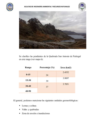 ACULTAD DE INGENIERÍA AMBIENTAL Y RECURSOS NATURALES
Se clasifico las pendientes de la Quebrada San Antonio de Pedregal
en este rango (ver mapa 6):
El general, podemos mencionar las siguientes unidades geomorfológicas:
 Lomas y colinas
 Valles y quebradas
 Zona de erosión e inundaciones
Rango Porcentaje (%) Área (km2)
0-15 24
2.4552
15-30 39
3.9897
30-40 37
3.7851
40-90
 