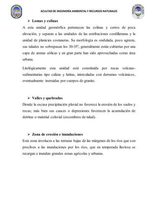 ACULTAD DE INGENIERÍA AMBIENTAL Y RECURSOS NATURALES
 Lomas y colinas
A esta unidad geomórfica pertenecen las colinas y cerros de poca
elevación, y separan a las unidades de las estribaciones cordilleranas y la
unidad de planicies costaneras. Su morfología es ondulada, poco agreste,
sus taludes no sobrepasan los 30-35º, generalmente están cubiertas por una
capa de arenas eólicas y en gran parte han sido aprovechadas como área
urbana.
Litológicamente esta unidad está constituida por rocas volcano-
sedimentarias tipo calizas y lutitas, intercaladas con derrames volcánicos,
eventualmente instruidas por cuerpos de granito.
 Valles y quebradas
Donde la escasa precipitación pluvial no favorece la erosión de los suelos y
rocas; más bien sus cauces o depresiones favorecen la acumulación de
detritus o material coluvial (escombros de talud).
 Zona de erosión e inundaciones
Esta zona involucra a las terrazas bajas de las márgenes de los ríos que son
proclives a las inundaciones por los ríos, que en temporada lluviosa se
recargan e inundan grandes zonas agrícolas y urbanas.
 
