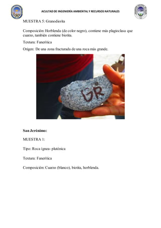 ACULTAD DE INGENIERÍA AMBIENTAL Y RECURSOS NATURALES
MUESTRA 5: Granodiorita
Composición:Horblenda (de color negro), contiene más plagioclasa que
cuarzo, también contiene biotita.
Textura: Fanerítica
Origen: De una zona fracturada de una roca más grande.
San Jerónimo:
MUESTRA 1:
Tipo: Roca ígnea- plutónica
Textura: Fanerítica
Composición: Cuarzo (blanco), biotita, horblenda.
 