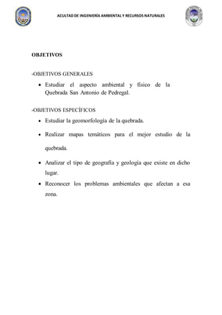 ACULTAD DE INGENIERÍA AMBIENTAL Y RECURSOS NATURALES
OBJETIVOS
-OBJETIVOS GENERALES
 Estudiar el aspecto ambiental y físico de la
Quebrada San Antonio de Pedregal.
-OBJETIVOS ESPECÍFICOS
 Estudiar la geomorfología de la quebrada.
 Realizar mapas temáticos para el mejor estudio de la
quebrada.
 Analizar el tipo de geografía y geología que existe en dicho
lugar.
 Reconocer los problemas ambientales que afectan a esa
zona.
 