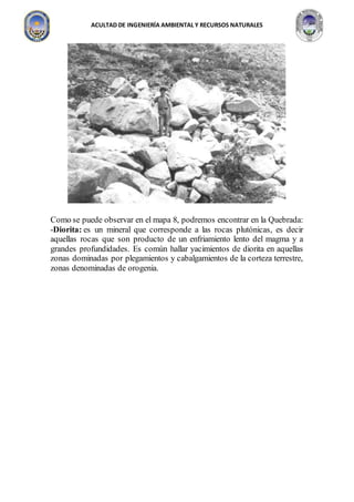 ACULTAD DE INGENIERÍA AMBIENTAL Y RECURSOS NATURALES
Como se puede observar en el mapa 8, podremos encontrar en la Quebrada:
-Diorita: es un mineral que corresponde a las rocas plutónicas, es decir
aquellas rocas que son producto de un enfriamiento lento del magma y a
grandes profundidades. Es común hallar yacimientos de diorita en aquellas
zonas dominadas por plegamientos y cabalgamientos de la corteza terrestre,
zonas denominadas de orogenia.
 