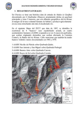 ACULTAD DE INGENIERÍA AMBIENTAL Y RECURSOS NATURALES
8. DESASTRESNATURALES
En Chosica se tiene una histórica data de entrada de Aludes (o Lloqllas)
discurriendo por 6 Quebradas (Huaycos propiamente dichas en quechua)
principales y otras 5 menores, que son afluentes geográficos del río Rímac
al margen de la terca voluntad humana de habitar y producir agrícolamente
en esa zona estrechando aún más el encañonado río.
En el siguiente Mapa del PETT que data de 1987, se identifica la
ocurrencia de 4 “huaicos” (uso españolizado actual), en cuatro
asentamientos humanos (AAHH) ocupando a su vez 4 cauces de quebradas,
que acaban originando derrumbes que acaban afectando la Carretera
Central y la fluidez del río Rímac. Cabe mencionar que también ha tenido
huaicos violentos menos documentados en 1965 y 1978:
1-AAHH Nicolás de Piérola sobre Quebrada Quirio.
2-AAHH San Antonio y San Miguel sobre Quebrada Pedregal.
3-AAHH Buenos Aires sobre Quebrada Carosio.
4-AAHH Rayos de Sol sobre Quebrada Corrales.
 