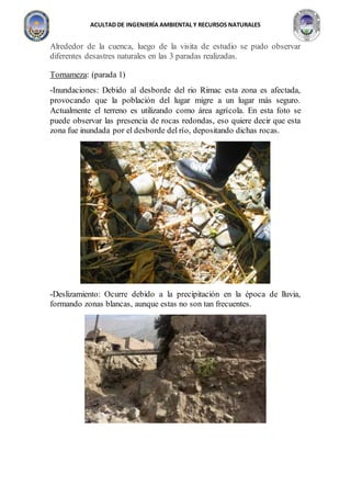 ACULTAD DE INGENIERÍA AMBIENTAL Y RECURSOS NATURALES
Alrededor de la cuenca, luego de la visita de estudio se pudo observar
diferentes desastres naturales en las 3 paradas realizadas.
Tornameza: (parada 1)
-Inundaciones: Debido al desborde del rio Rimac esta zona es afectada,
provocando que la población del lugar migre a un lugar más seguro.
Actualmente el terreno es utilizando como área agrícola. En esta foto se
puede observar las presencia de rocas redondas, eso quiere decir que esta
zona fue inundada por el desborde del río, depositando dichas rocas.
-Deslizamiento: Ocurre debido a la precipitación en la época de lluvia,
formando zonas blancas, aunque estas no son tan frecuentes.
 