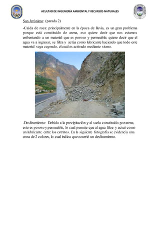 ACULTAD DE INGENIERÍA AMBIENTAL Y RECURSOS NATURALES
San Jerónimo: (parada 2)
-Caída de roca: principalmente en la época de lluvia, es un gran problema
porque está constituido de arena, eso quiere decir que nos estamos
enfrentando a un material que es poroso y permeable; quiere decir que el
agua va a ingresar, se filtra y actúa como lubricante haciendo que todo este
material vaya cayendo, el cual es activado mediante sismo.
-Deslizamiento: Debido a la precipitación y al suelo constituido porarena,
este es poroso ypermeable, lo cual permite que al agua filtre y actué como
un lubricante entre los estratos. En la siguiente fotografía se evidencia una
zona de 2 colores, lo cual indica que ocurrió un deslizamiento.
 