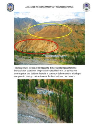 ACULTAD DE INGENIERÍA AMBIENTAL Y RECURSOS NATURALES
-Inundaciones: Es una zona frecuente dondeocurre frecuentemente
inundaciones cuando es temporada de crecida de río. Lo pobladores
construyeron una defensa ribereña al constado del cementerio municipal
que permite proteger este mismo de las inundaciones que ocurren.
 