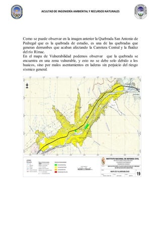 ACULTAD DE INGENIERÍA AMBIENTAL Y RECURSOS NATURALES
Como se puede observar en la imagen anterior la Quebrada San Antonio de
Pedregal que es la quebrada de estudio, es una de las quebradas que
generan derrumbes que acaban afectando la Carretera Central y la fluidez
del río Rímac.
En el mapa de Vulnerabilidad podemos observar que la quebrada se
encuentra en una zona vulnerable, y esto no se debe solo debido a los
huaicos, sino por malos asentamientos en laderas sin perjuicio del riesgo
sísmico general.
 