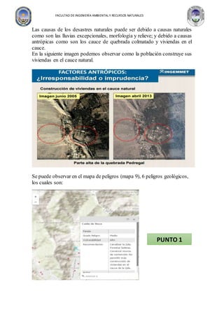 FACULTAD DE INGENIERÍA AMBIENTAL Y RECURSOS NATURALES
Las causas de los desastres naturales puede ser debido a causas naturales
como son las lluvias excepcionales, morfología y relieve; y debido a causas
antrópicas como son los cauce de quebrada colmatado y viviendas en el
cauce.
En la siguiente imagen podemos observar como la población construye sus
viviendas en el cauce natural.
Se puede observar en el mapa de peligros (mapa 9), 6 peligros geológicos,
los cuales son:
PUNTO 1
 