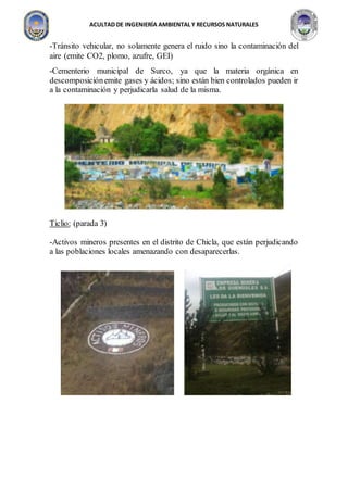 ACULTAD DE INGENIERÍA AMBIENTAL Y RECURSOS NATURALES
-Tránsito vehicular, no solamente genera el ruido sino la contaminación del
aire (emite CO2, plomo, azufre, GEI)
-Cementerio municipal de Surco, ya que la materia orgánica en
descomposiciónemite gases y ácidos; sino están bien controlados pueden ir
a la contaminación y perjudicarla salud de la misma.
Ticlio: (parada 3)
-Activos mineros presentes en el distrito de Chicla, que están perjudicando
a las poblaciones locales amenazando con desaparecerlas.
 