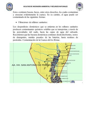 ACULTAD DE INGENIERÍA AMBIENTAL Y RECURSOS NATURALES
Estos contienen basura, heces, entre otros desechos, los cuales contaminan
y ensucian evidentemente la cuenca. En su camino, el agua puede ser
contaminada de las siguientes formas:
 Filtraciones de rellenos sanitarios:
Los desperdicios domésticos que se entierran en los rellenos sanitarios
producen contaminantes químicos solubles que se transportan, a través de
las porosidades del suelo, hacia las capas de agua del subsuelo.
Recordemos que las basuras domésticas contienen desdedisolventes, restos
de detergentes, metales pesados de las baterías, hasta residuos de
pesticidas. Contaminación de la Cuenca del río Rímac.
 